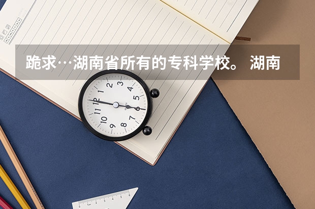 跪求…湖南省所有的专科学校。 湖南省专科学校排名公办