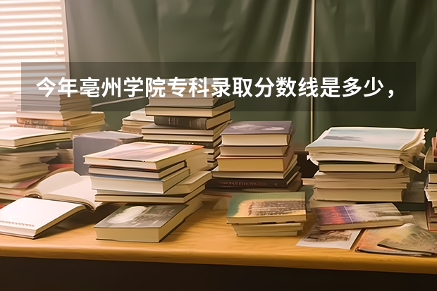 今年亳州学院专科录取分数线是多少，通知书什么时候下来