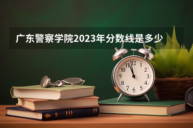 广东警察学院2023年分数线是多少？