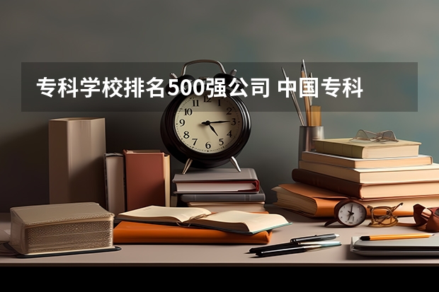 专科学校排名500强公司 中国专科院校排名