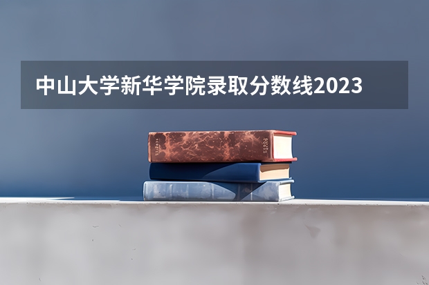 中山大学新华学院录取分数线2023 广东新华学院录取分数线2023