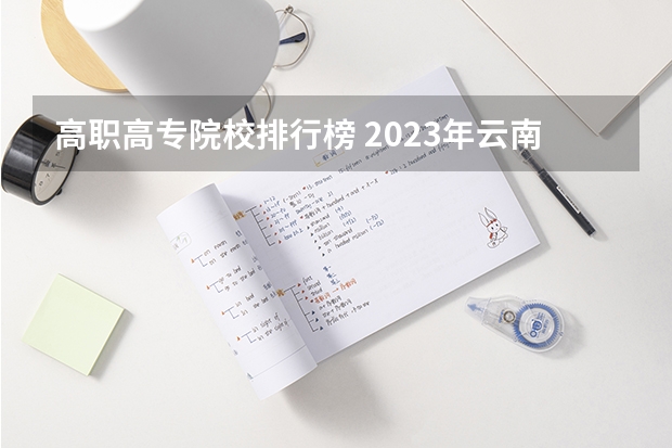 高职高专院校排行榜 2023年云南高职专科排行榜公布！（附升本率、就业排名）