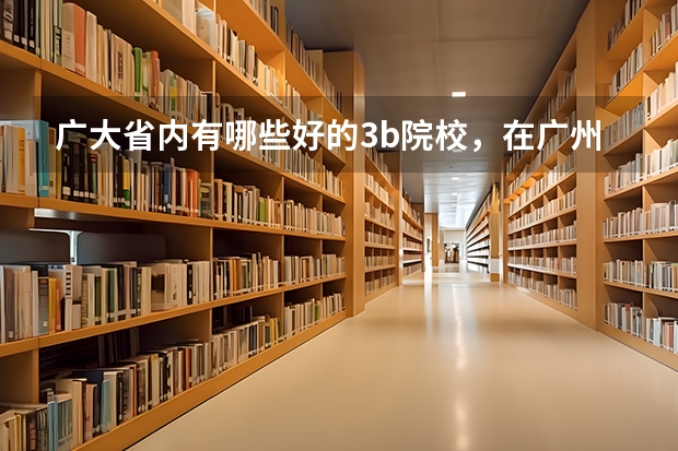 广大省内有哪些好的3b院校，在广州市区内的，学风与师资质量相对好一点，就业前景较明朗，不要太偏僻