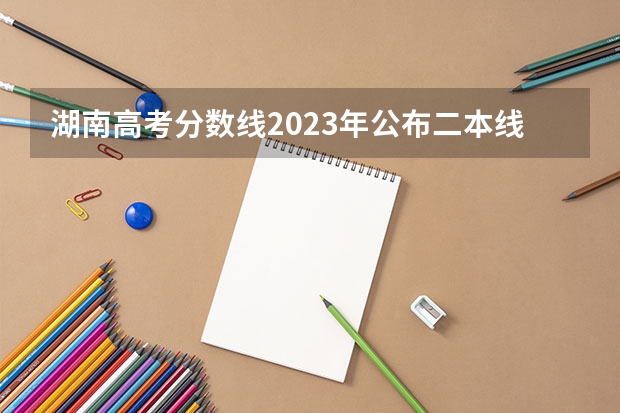 湖南高考分数线2023年公布二本线 湖南公办二本大学录取分数线