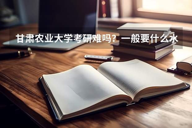 甘肃农业大学考研难吗？一般要什么水平才可以进入？