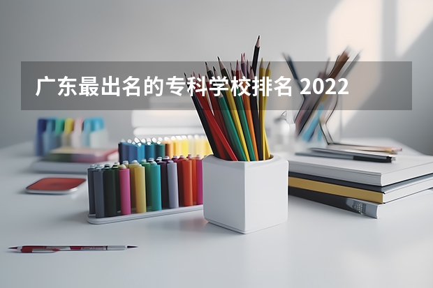 广东最出名的专科学校排名 2022广东最好的专科学校排名