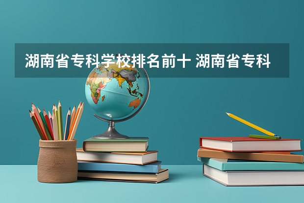 湖南省专科学校排名前十 湖南省专科学校录取分数线排名