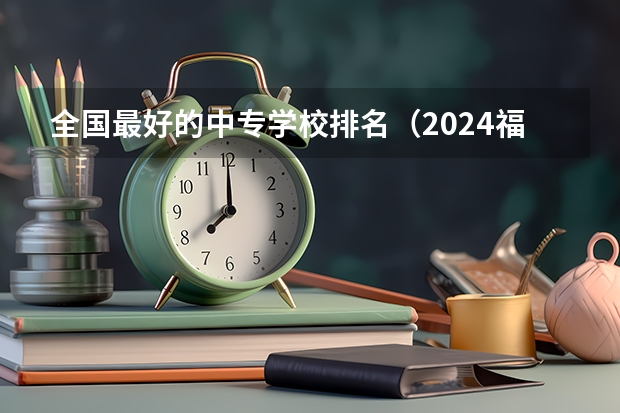 全国最好的中专学校排名（2024福建十大专科学校排名）