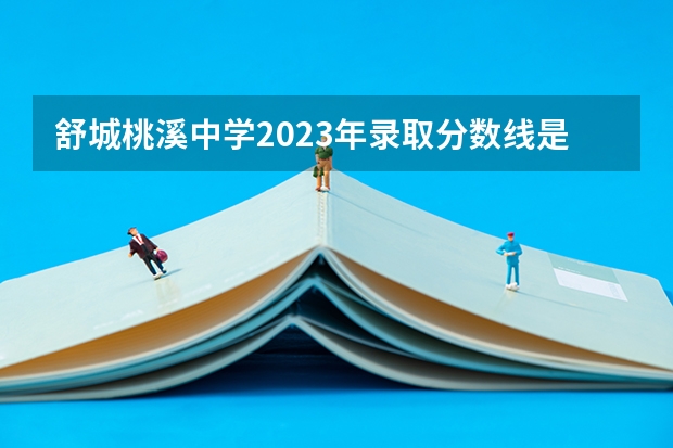 舒城桃溪中学2023年录取分数线是多少？