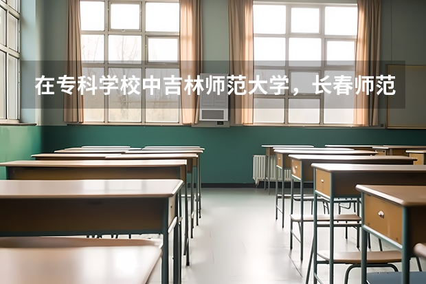 在专科学校中吉林师范大学，长春师范学院，通化师范学院哪个比较好？