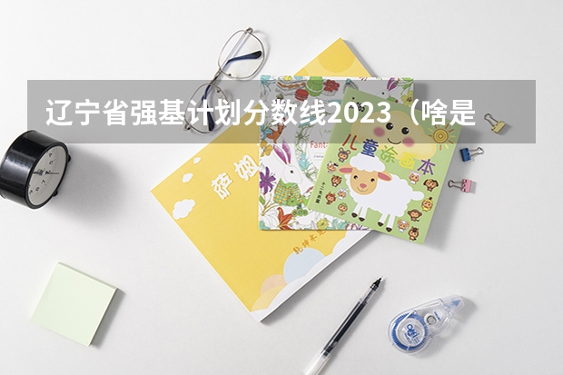 辽宁省强基计划分数线2023（啥是强基计划,怎样报考?）