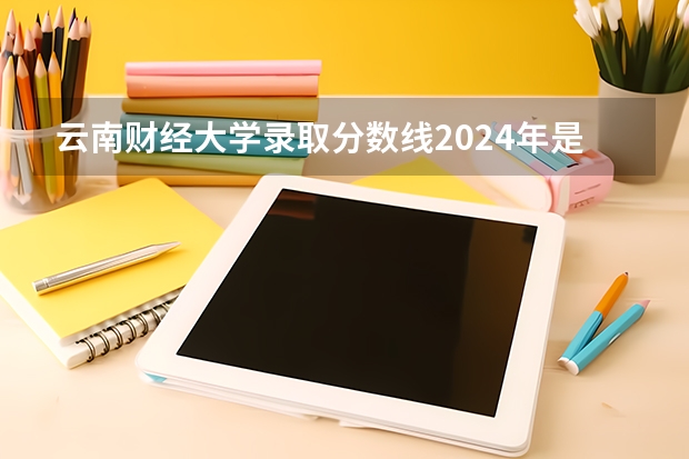 云南财经大学录取分数线2024年是多少分(附各省录取最低分)