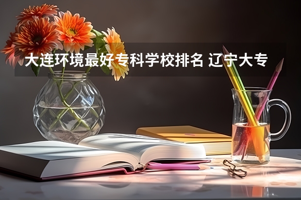 大连环境最好专科学校排名 辽宁大专学校排行榜