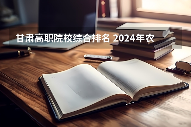 甘肃高职院校综合排名 2024年农林类高职院校排名：江苏农林职业技术学院第一