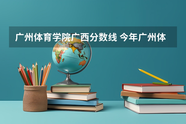 广州体育学院广西分数线 今年广州体育学院录取分数线大约多高?