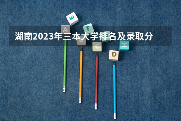 湖南2023年三本大学排名及录取分数线 全国比较好的三本院校