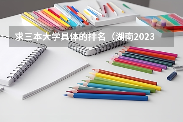 求三本大学具体的排名（湖南2023年三本大学排名及录取分数线）