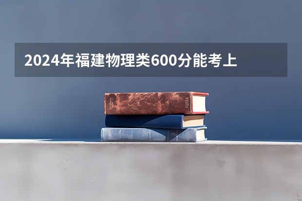 2024年福建物理类600分能考上什么大学？