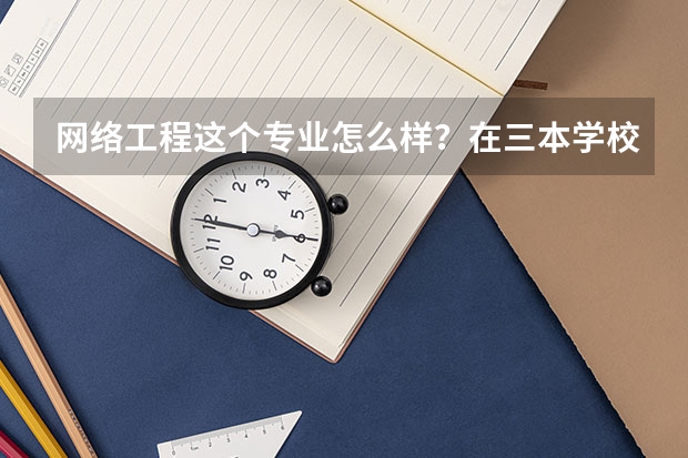 网络工程这个专业怎么样？在三本学校学这个专业以后就业机会大吗？三本学校哪些专业的就业前景好些？