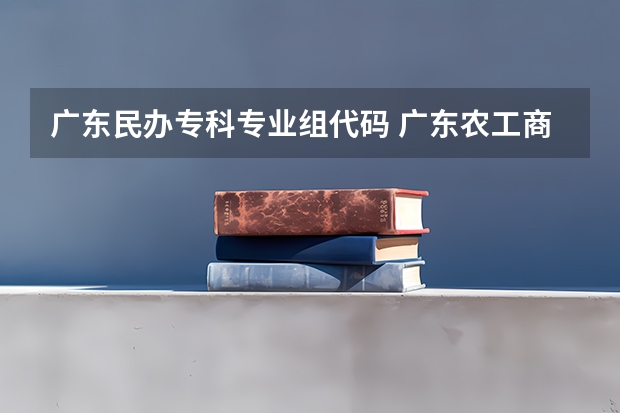 广东民办专科专业组代码 广东农工商职业技术学院专业代码代码