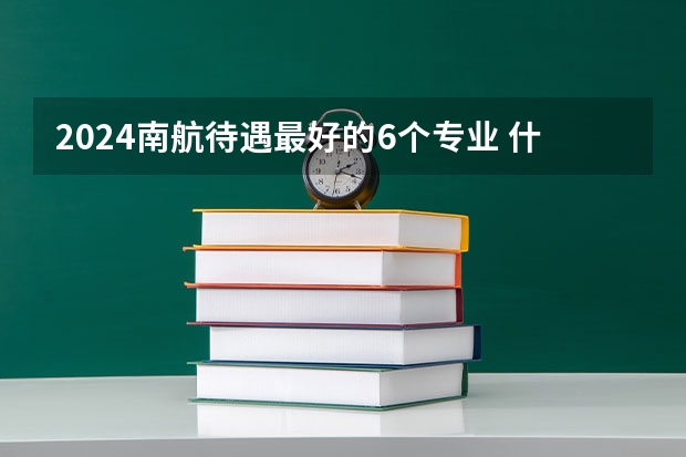 2024南航待遇最好的6个专业 什么专业值得报