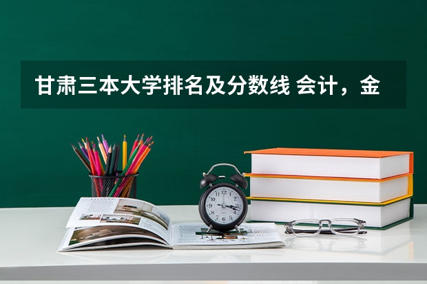 甘肃三本大学排名及分数线 会计，金融专业好些的二本，三本有啥？