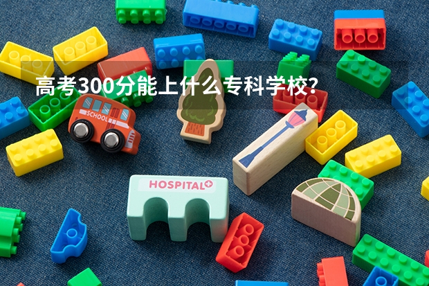 高考300分能上什么专科学校？