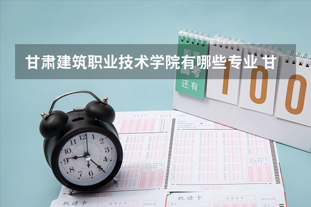 甘肃建筑职业技术学院有哪些专业 甘肃建筑职业技术学院王牌专业是什么