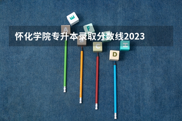 怀化学院专升本录取分数线2023 怀化学院分数线2023