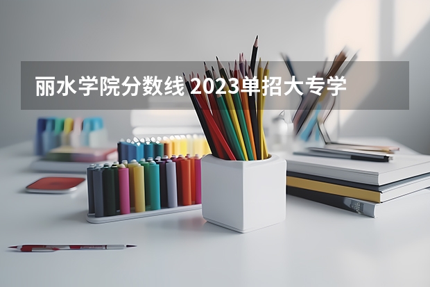 丽水学院分数线 2023单招大专学校及分数线