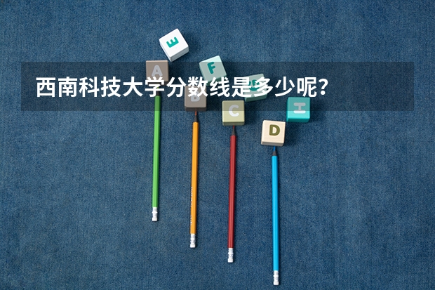 西南科技大学分数线是多少呢？