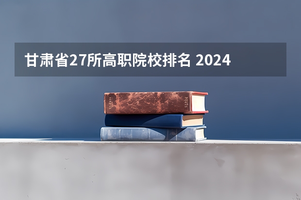 甘肃省27所高职院校排名 2024年甘肃省高职院校排名，陇南师范高等专科学校第一，酒泉职业技术学院第二