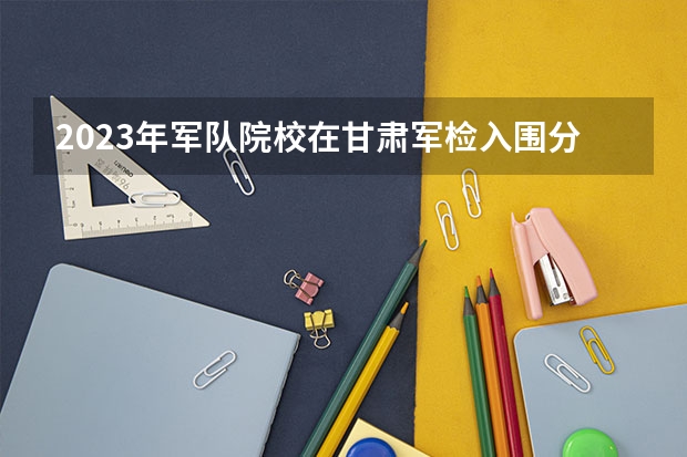 2023年军队院校在甘肃军检入围分数线 兰州文理学院成人高考招生简章？