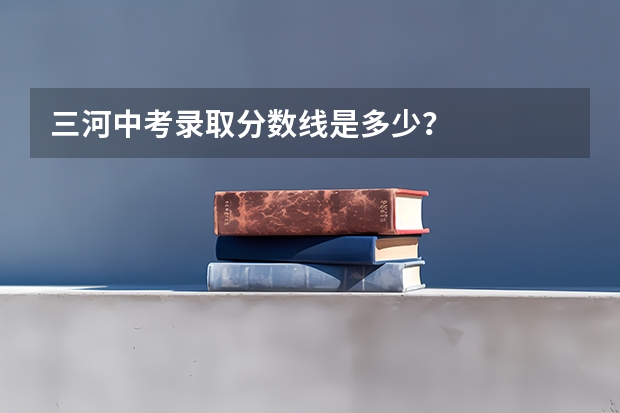 三河中考录取分数线是多少？