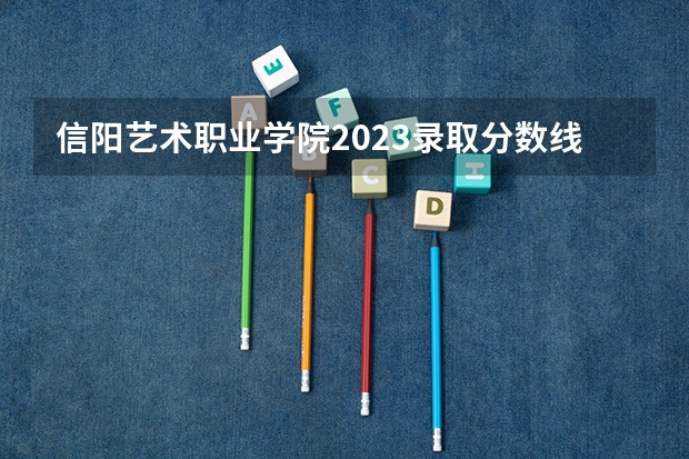 信阳艺术职业学院2023录取分数线（信阳职业技术学院本科分数线）