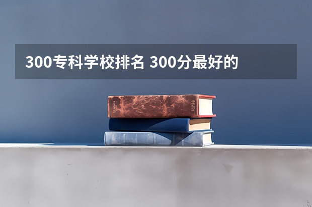 300专科学校排名 300分最好的专科