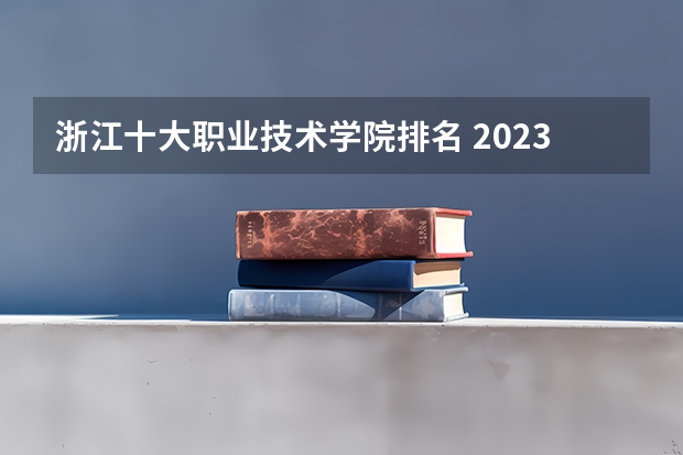 浙江十大职业技术学院排名 2023全国最好职业技术学校排名-中国专科学校排行榜2023