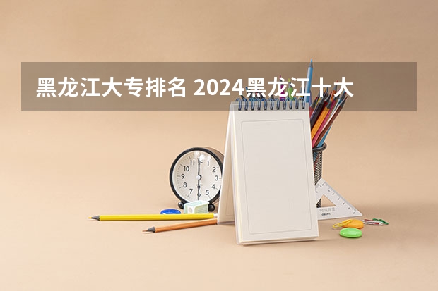 黑龙江大专排名 2024黑龙江十大专科大学排名