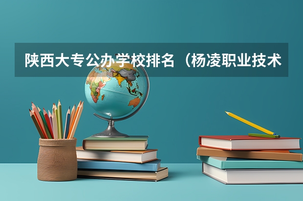 陕西大专公办学校排名（杨凌职业技术学院全国排名）