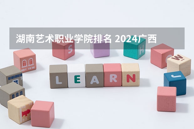 湖南艺术职业学院排名 2024广西专科学校排名-最新竞争力排行榜