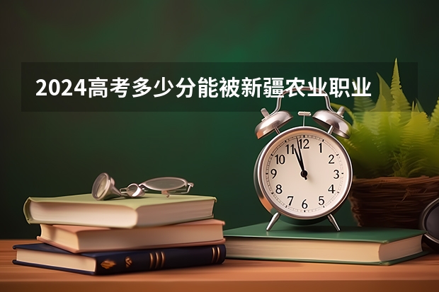 2024高考多少分能被新疆农业职业技术学院录取