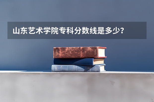 山东艺术学院专科分数线是多少？