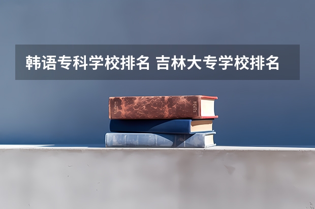 韩语专科学校排名 吉林大专学校排名榜