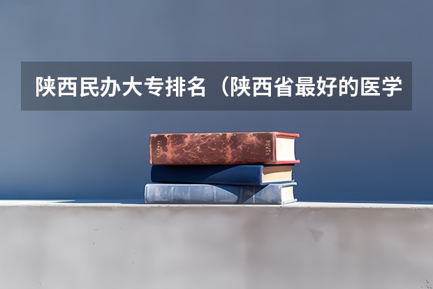 陕西民办大专排名（陕西省最好的医学大学）