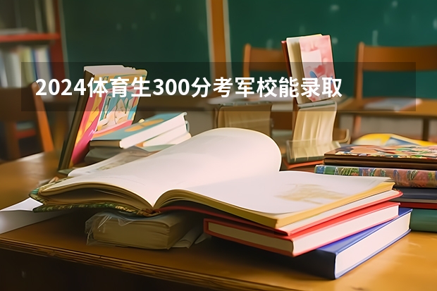 2024体育生300分考军校能录取吗