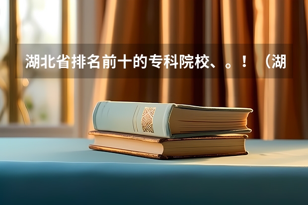 湖北省排名前十的专科院校、。！（湖北省大专院校排名）