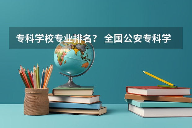 专科学校专业排名？ 全国公安专科学校排名 全部专科学校排名和分数