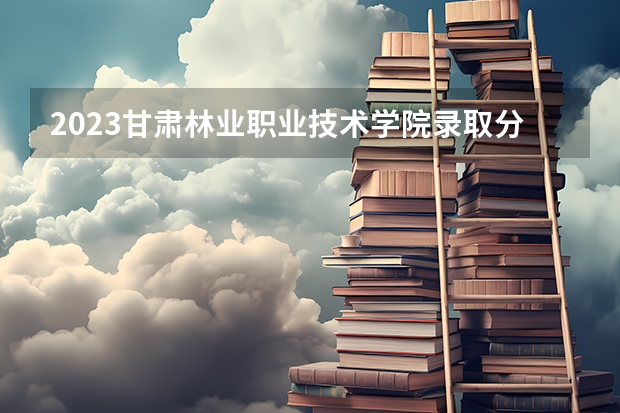 2023甘肃林业职业技术学院录取分数（历年分数线介绍）