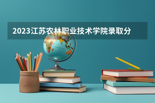 2023江苏农林职业技术学院录取分数（历年分数线介绍）