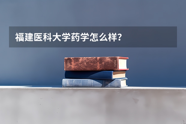 福建医科大学药学怎么样？